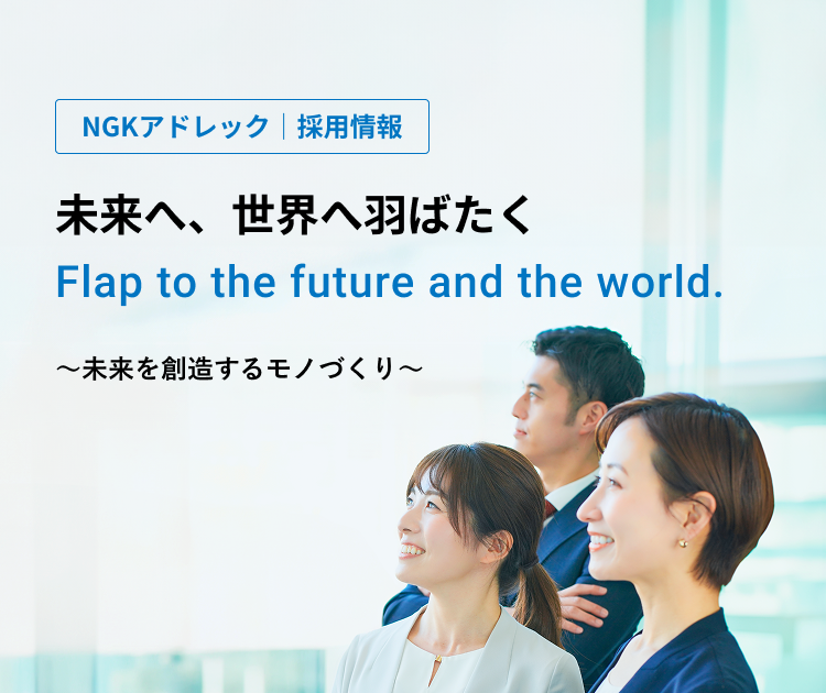 NGKアドレック｜採用情報　未来へ、世界へ羽ばたく　未来を創造するモノづくり