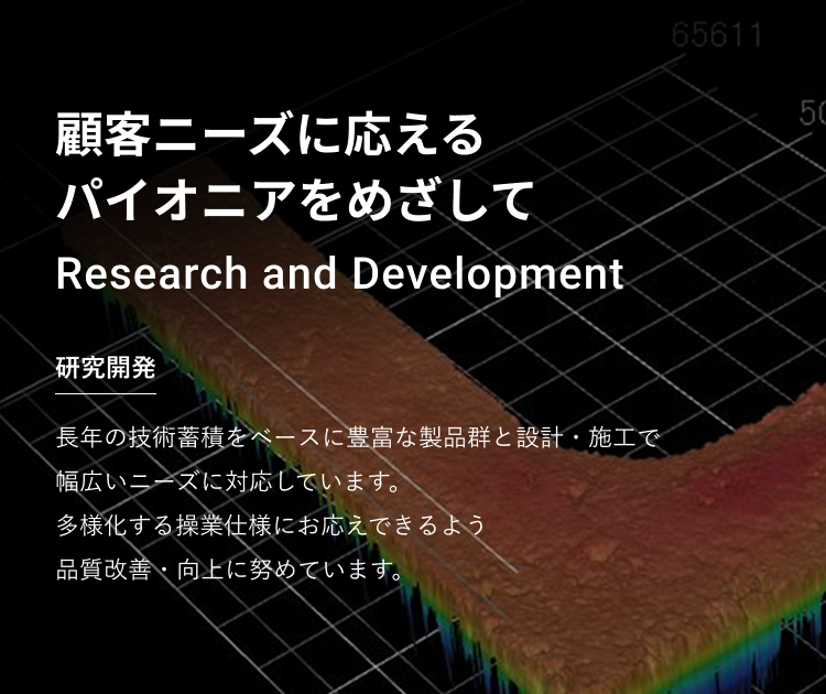 顧客ニーズに応えるパイオニアをめざして　研究開発　長年の技術蓄積をベースに豊富な製品群と設計・施工で幅広いニーズに対応しています。　多様化する操業仕様にお応えできるよう品質改善・向上に努めています。